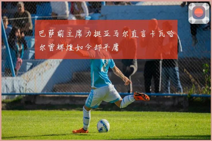 巴萨前主席力挺亚马尔直言卡瓦哈尔曾辉煌如今却平庸