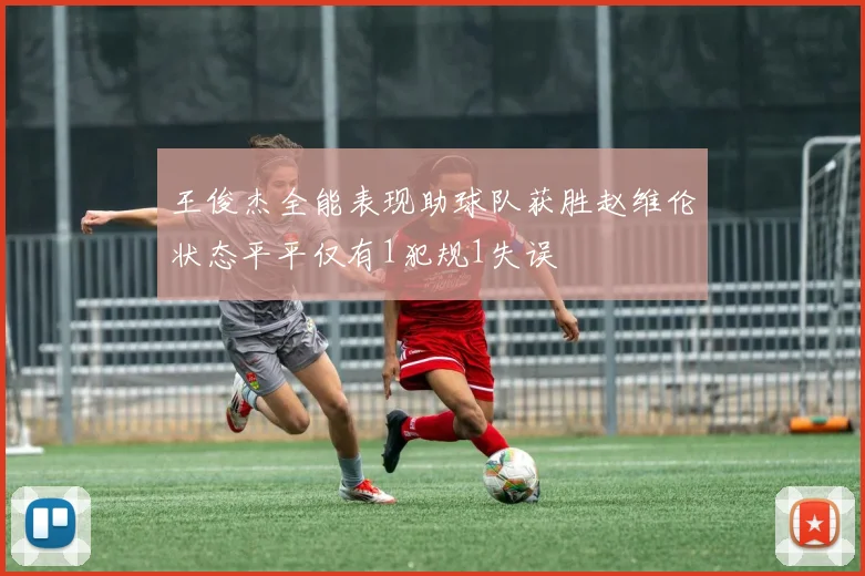 王俊杰全能表现助球队获胜赵维伦状态平平仅有1犯规1失误