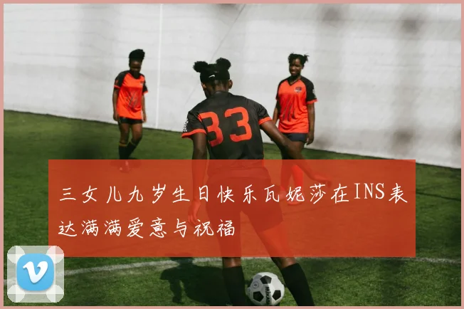 三女儿九岁生日快乐瓦妮莎在INS表达满满爱意与祝福