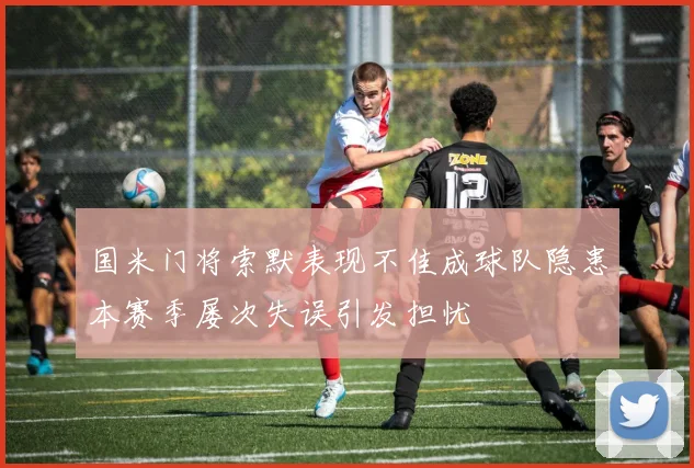 国米门将索默表现不佳成球队隐患本赛季屡次失误引发担忧