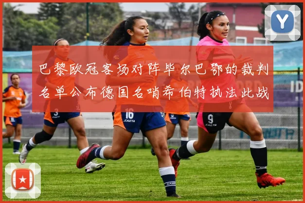 巴黎欧冠客场对阵毕尔巴鄂的裁判名单公布德国名哨希伯特执法此战