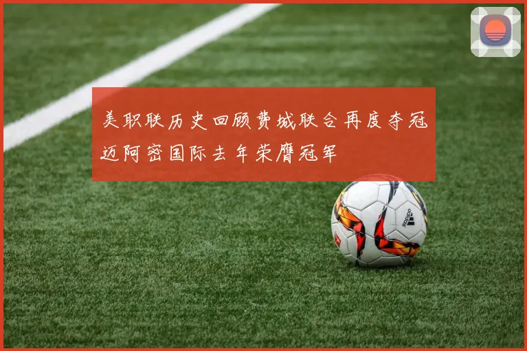 美职联历史回顾费城联合再度夺冠迈阿密国际去年荣膺冠军