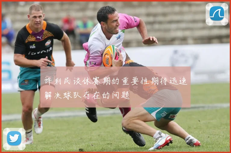 许利民谈休赛期的重要性期待迅速解决球队存在的问题