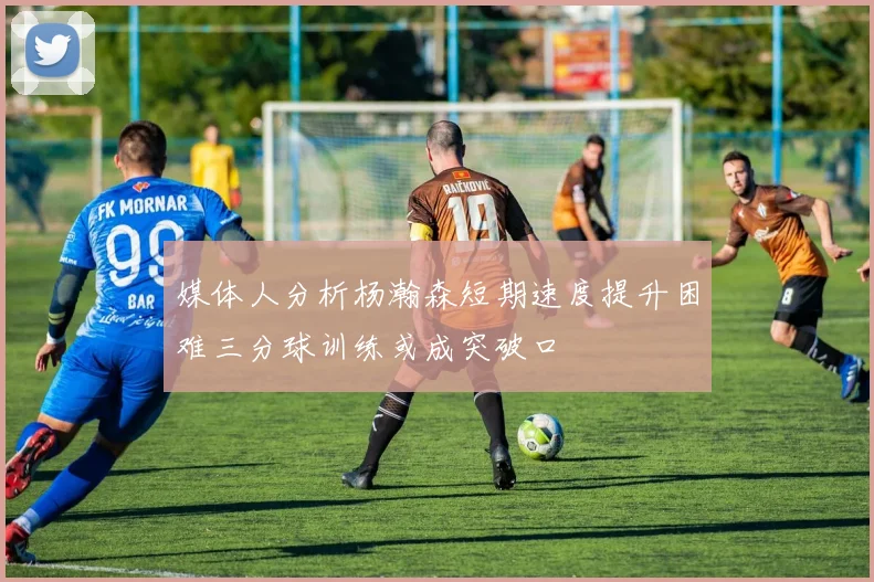 媒体人分析杨瀚森短期速度提升困难三分球训练或成突破口