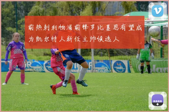 前热刺利物浦前锋罗比基恩有望成为凯尔特人新任主帅候选人