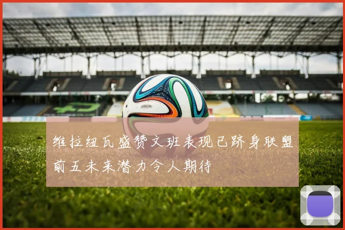 维拉纽瓦盛赞文班表现已跻身联盟前五未来潜力令人期待